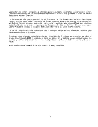 Los hackers no entran a wikipedias o wikifreaks para vandalizar a sus anchas, esa es tarea de lamers
(pronunciado léimers) con un valor humano menor que la mancha que queda en la suela del zapato
después de aplastar un bicho.

Un lamer no es más que un presunto hacker fracasado. Se cree hacker pero no lo es. Presume de
hacker, pero no sabe nada y solo pasa su tiempo copiando programas, usando herramientas que
verdaderos hackers crearon, solamente para entrar a páginas web pornográficas que requieran
autenticación. Un lamer cree que por aprender los comandos básicos de Unix o Linux y saber como
usar el NetCat, lo acerca a la categoría de Hacker élite y no es así. Dista mucho de serlo.

Un hacker comparte su saber porque vive bajo la consigna de que el conocimiento es universal y no
debe tener ni dueño ni ataduras.

Si quieres saber lo que es un verdadero hacker, sigue leyendo. Si quieres ser un cracker, ve a leer el
grupo de noticias alt.2600 y prepárate a darte de golpes en la cabeza cuando descubras que los
sujetos que ahí se encuentran no son más inteligentes que el legendario burro que resopló en una
flauta.

Y eso es todo lo que se explicará acerca de los crackers y los lamers.




                                                   9
 