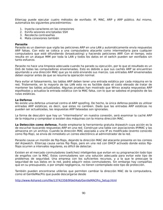 Ettercap puede ejecutar cuatro métodos de esnifado: IP, MAC, ARP y ARP público. Así mismo,
automatiza los siguientes procedimientos:

   1.   Inyecta caracteres en las conexiones
   2.   Esnifa sesiones encriptadas SSH
   3.   Recolecta contraseñas
   4.   Mata conexiones también

Parasite
Parasite es un daemon que vigila las peticiones ARP en una LAN y automáticamente envía respuestas
ARP falsas. Con esto se coloca a una computadora atacante como intermediaria para cualquier
computadora que esté difundiendo (broadcasting) y haciendo peticiones ARP. Con el tiempo, esto
resulta en un ataque MIM por toda la LAN y todos los datos en el switch pueden ser esnifados sin
tanto esfuerzo.

Parasite no hace una limpieza adecuada cuando ha parado su ejecución, por lo que el resultado es un
DoS de todas las computadoras envenenadas. Esto es debido a que sus cachés ARP se encuentran
apuntando a una dirección MAC que ya no está enviando sus marcos. Las entradas ARP envenenadas
deben expirar antes de que se resuma la operación normal.

Para evitar el falseamiento, las tablas ARP deben tener una entrada estática por cada máquina en la
red. Tristemente, en la mayoría de las LAN esto no es factible dado el costo elevado de tratar de
mantener las tablas actualizadas. Algunas pruebas han mostrado que Winxx acepta respuestas ARP
espofeadas y actualiza la entrada estática con la MAC falsa, con lo que se sabotea el propósito de las
rutas estáticas.

La Defensa
No existe una defensa universal contra el ARP spoofing. De hecho, la única defensa posible es utilizar
entradas ARP estáticas, es decir, que estas no cambien. Dado que las entradas ARP estáticas no
pueden ser actualizadas, las respuestas ARP falseadas son ignoradas.

La forma de descubrir que hay un "intermediario" en nuestra conexión, será examinar la caché ARP
de la máquina y comprobar si existen dos máquinas con la misma dirección MAC.

La Detección como defensa. Puede emplearse la herramienta gratuita Arpwatch cuya acción es la
de escuchar buscando respuestas ARP en una red. Construye una tabla con asociaciones IP/MAC y las
almacena en un archivo. Cuando la dirección MAC asociada a una IP es modificada (evento conocido
como flip-flop), se envía de inmediato un correo electrónico al administrador de la red.

Parasite causa un montón de flip-flops, dejando la dirección MAC del atacante presente en los correos
del Arpwatch. Ettercap causa varios flip flops, pero en una red con DHCP activado donde estos flip-
flops ocurren a intervalos regulares, es difícil de detectar.

Existen en el mercado conmutadores (switches) inteligentes que evitan en su programación todo tipo
de engaños con la MAC. Estos conmutadores son una solución adecuada para evitar este tipo de
problemas de seguridad. Una empresa con los suficientes recursos, y a la que le preocupe la
seguridad de sus datos en la red, podrá adquirir estos conmutadores. Sin embargo hay compañías
que en su presupuesto, o por simple negligencia, no tienen contemplado este tipo de protección.

También pueden encontrarse utilerías que permiten cambiar la dirección MAC de la computadora,
como el GentleMacPro que puede descargarse desde

http://www.4shared.com/file/13742358/9fde04ab/GentleMACPro_Setup.html



                                                 90
 