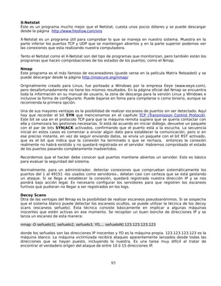 X-Netstat
Éste es un programa mucho mejor que el Netstat, cuesta unos pocos dólares y se puede descargar
desde la página http://www.freshsw.com/xns

X-Netstat es un programa útil para comprobar lo que se maneja en nuestro sistema. Muestra en la
parte inferior los puertos TCP y UDP que se mantengan abiertos y en la parte superior podemos ver
las conexiones que esta realizando nuestra computadora.

Tanto el Netstat como el X-Netstat son del tipo de programas que monitorizan, pero también están los
programas que hacen comprobaciones de los estados de los puertos, como el Nmap.

Nmap
Este programa es el más famoso de escaneadores (puede verse en la película Matrix Reloaded) y se
puede descargar desde la página http://insecure.org/nmap/

Originalmente creado para Linux, fue porteado a Windows por la empresa Eeye (www.eeye.com),
pero desafortunadamente no tiene los mismos resultados. En la página oficial del Nmap se encuentra
toda la información en su manual de usuario, la zona de descarga para la versión Linux y Windows e
inclusive la forma de configurarlo. Puede bajarse en foma para compilarse o como binario, aunque se
recomienda la primera opción.

Una de sus mayores ventajas es la posibilidad de realizar escaneos de puertos sin ser detectado. Aquí
hay que recordar el bit SYN que mencionamos en el capítulo TCP (Transmission Control Protocol).
Este bit se usa en el protocolo TCP para que la máquina remota supiera que se quería contactar con
ella y comenzara las gestiones necesarias. Si está de acuerdo en iniciar diálogo, devuelve un paquete
con el par de bits SYN|ACK activados, confirmando que el puerto está a la escucha. La secuencia
inicial en estos casos es comenzar a enviar algún dato para establecer la comunicación, pero si en
ese preciso instante, en vez de seguir enviando datos, se envía un paquete con el bit RST activado,
que es el bit que indica que la conexión ha terminado o que se rechaza, entonces la conexión
realmente no habrá existido y no quedará registrada en el servidor. Habremos comprobado el estado
de los puertos pasando completamente inadvertidos.

Recordemos que el hacker debe conocer qué puertos mantiene abiertos un servidor. Esto es básico
para evaluar la seguridad del sistema.

Normalmente, para un administrador, detectar conexiones que comprueban sistemáticamente los
puertos del 1 al 49151 -los usados como servidores-, delatan casi con certeza que se está gestando
un ataque. Si se llega a establecer la conexión, quedará registrada nuestra dirección IP y se nos
pondrá bajo acción legal. Es necesario configurar los servidores para que registren los escaneos
furtivos que pudieran no llegar a ser registrados en los logs.

Decoy Scans
Otra de las ventajas del Nmap es la posibilidad de realizar escaneos pseudoanónimos. Si se sospecha
que el sistema blanco puede detectar los escaneos ocultos, se puede utilizar la técnica de los decoy
scans (escaneos señuelo). Ésta técnica consiste básicamente en implicar a algunas máquinas
inocentes que estén activas en ese momento. Se recopilan un buen bonche de direcciones IP y se
lanza un escaneo de esta manera:

nmap -D señuelo1[, señuelo2, señuelo3, YO,... señueloN] 123.123.123.123

donde los señuelos son las direcciones IP inocentes y YO es la máquina propia. 123.123.123.123 es la
máquina blanco. La máquina victimizada recibirá ataques aparentemente lanzados desde todas las
direcciones que se hayan puesto, incluyendo la nuestra. Es una tarea muy difícil el tratar de
encontrar el verdadero orígen del ataque de entre 10 ó 15 direcciones IP.



                                                 93
 