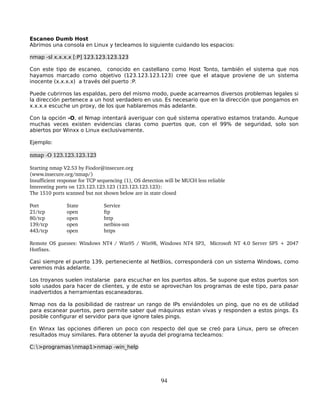 Escaneo Dumb Host
Abrimos una consola en Linux y tecleamos lo siguiente cuidando los espacios:

nmap -sl x.x.x.x [:P] 123.123.123.123

Con este tipo de escaneo, conocido en castellano como Host Tonto, también el sistema que nos
hayamos marcado como objetivo (123.123.123.123) cree que el ataque proviene de un sistema
inocente (x.x.x.x) a través del puerto :P.

Puede cubrirnos las espaldas, pero del mismo modo, puede acarrearnos diversos problemas legales si
la dirección pertenece a un host verdadero en uso. Es necesario que en la dirección que pongamos en
x.x.x.x escuche un proxy, de los que hablaremos más adelante.

Con la opción -O, el Nmap intentará averiguar con qué sistema operativo estamos tratando. Aunque
muchas veces existen evidencias claras como puertos que, con el 99% de seguridad, solo son
abiertos por Winxx o Linux exclusivamente.

Ejemplo:

nmap ­O 123.123.123.123

Starting nmap V2.53 by Fiodor@insecure.org
(www.insecure.org/nmap/)
Insufficient response for TCP sequencing (1), OS detection will be MUCH less reliable
Interesting ports on 123.123.123.123 (123.123.123.123):
The 1510 ports scanned but not shown below are in state closed

Port            State           Service
21/tcp          open            ftp
80/tcp          open            http
139/tcp         open            netbios­ssn
443/tcp         open            https

Remote OS guesses: Windows NT4 / Win95 / Win98, Windows NT4 SP3,   Microsoft NT 4.0 Server SP5 + 2047 
Hotfixes.

Casi siempre el puerto 139, perteneciente al NetBios, corresponderá con un sistema Windows, como
veremos más adelante.

Los troyanos suelen instalarse para escuchar en los puertos altos. Se supone que estos puertos son
solo usados para hacer de clientes, y de esto se aprovechan los programas de este tipo, para pasar
inadvertidos a herramientas escaneadoras.

Nmap nos da la posibilidad de rastrear un rango de IPs enviándoles un ping, que no es de utilidad
para escanear puertos, pero permite saber qué máquinas estan vivas y responden a estos pings. Es
posible configurar el servidor para que ignore tales pings.

En Winxx las opciones difieren un poco con respecto del que se creó para Linux, pero se ofrecen
resultados muy similares. Para obtener la ayuda del programa tecleamos:

C:∖>programas∖nmap1>nmap -win_help




                                                         94
 