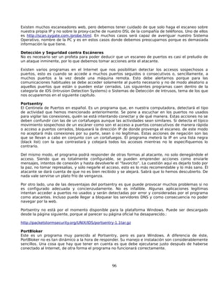 Existen muchos escaneadores web, pero debemos tener cuidado de que solo haga el escaneo sobre
nuestra propia IP y no sobre la proxy-cache de nuestro DSL de la compañía de teléfonos. Uno de ellos
es http://scan.sygate.com./probe.html. En muchos casos será capaz de averiguar nuestro Sistema
Operativo, nombre de la PC y es en estos casos donde debemos preocuparnos porque es demasiada
información la que tiene.

Detección y Seguridad contra Escáneres
No es necesario ser un profeta para poder deducir que un escaneo de puertos es casi el preludio de
un ataque inminente, por lo que debemos tomar acciones ante el atacante.

Existen varios programas en el Internet que nos posibilitan detectar los accesos sospechosos a
puertos, esto es cuando se accede a muchos puertos seguidos o consecutivos o, sencillamente, a
muchos puertos a la vez desde una máquina remota. Esto debe alertarnos porque para las
comunicaciones habituales se debe acceder solamente al puerto necesario y no de modo aleatorio a
aquellos puertos que están o pueden estar cerrados. Los siguientes programas caen dentro de la
categoría de IDS (Intrusion Detection Systems) o Sistemas de Detección de Intrusos, tema de los que
nos ocuparemos en el siguiente capítulo.

Portsentry
El Centinela de Puertos en español. Es un programa que, en nuestra computadora, detectará el tipo
de actividad que hemos mencionado anteriormente. Se pone a escuchar en los puertos no usados
para vigilar las conexiones, quién se está intentando conectar y de qué manera. Estas acciones no se
deben confundir con las de un cortafuegos aunque las actividades sean similares. Si detecta el típico
movimiento sospechoso de un escáner como son el acceso a puertos consecutivos de manera rápida
o acceso a puertos cerrados, bloqueará la dirección IP de donde provenga el escaneo. de este modo
no aceptará más conexiones por su parte, sean o no legítimas. Éstas acciones de negación son las
que se llevan a cabo en conjunto con un cortafuegos. El programa meterá la IP en una lista negra
(black list) con la que contrastará y cotejará todos los accesos mientras no le especifiquemos lo
contrario.

Del mismo modo, el programa podrá responder de otras formas al atacante, no solo denegándole el
acceso. Siendo que es totalmente configurable, se pueden emprender acciones como enviarle
mensajes, intentos de conexión y hasta devolverle el “favorcito”. La cuestión aquí es dejarlo todo por
la paz, no tomar represalias, y solo negarle el acceso, esto es lo más recomendable y lo más sano. Él
atacante se dará cuenta de que no es bien recibido y se alejará. Sabrá que lo hemos descubierto. De
nada vale servirse un plato frío de venganza.

Por otro lado, una de las desventajas del portsentry es que puede provocar muchos problemas si no
es configurado adecuada y concienzudamente. No es infalible. Algunas aplicaciones legítimas
intentan acceder a puertos no usados y serán detectadas por error y consideradas por el programa
como atacantes. Incluso puede llegar a bloquear los servidores DNS y como consecuencia no poder
navegar por la web.

Portsentry no está por el momento disponible para la plataforma Windows. Puede ser descargado
desde la página siguiente, porque al parecer su página oficial ha desaparecido.:

http://packetstormsecurity.org/UNIX/IDS/portsentry-1.1tar.gz

PortBloker
Este es un programa muy parecido al Portsentry, pero es para Windows. A diferencia de éste,
PortBloker no es tan dinámico a la hora de responder. Su manejo e instalación son considerablemente
sencillos. Una cosa que hay que tener en cuenta es que debe ejecutarse justo después de haberse
conectado al Internet, de otra forma el programa no funcionará correctamente.



                                                 96
 
