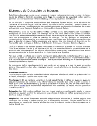 Sistemas de Detección de Intrusos
Todo Sistema Operativo cuenta con un proceso de registro y almacenamiento de eventos y lo hace a
través de bitácoras también conocidas como logs. En cuestiones de seguridad, estos registros
permiten conocer las distintas vulnerabilidades y ayudan a prevenirlas en lo futuro.

En un principio, la compañía estadounidense Bell Telephone System decidió, en la década de los
cincuenta, automatizar los procesos de registro de eventos en sus máquinas. La computadora era
capaz de almacenar cronológicamente los eventos importantes que iban ocurriendo dia a dia. A esto
se le conoció como Electronic Data Process (Proceso Electrónico de Datos).

Anteriormente, todos los reportes sobre eventos ocurridos en una computadora eran registrados y
entregados por técnicos en papel. Sin embargo, no fue sino hasta 1980 cuando James P. Anderson,
tras estudiar detenidamente el problema del análisis de las bitácoras de registro. ideó un mecanismo
para que automatizara la tarea de revisión de registros. Con los registros se estudiaba el
comportamiento de los usuarios, se creaban patrones estadísticos para definir el comportamiento del
estos y detectar si alguien había secuestrado una cuenta. Esta idea iniciaría el desarrollo de los
futuros IDS, siglas en ingles de Sistemas de Detección de Intrusos -Intrussion Detection System.

Los IDS se encargan de detectar posibles intrusiones al sistema que pudieran ser ataques o abusos,
como el escaneo de puertos, y los registra en un log que puede ser revisado posteriormente por el
administrador o los operadores del sistema. Algunos programas emiten una señal sonora de alarma
aunque normalmente se limitan a registrar el evento en una base de datos.

Para que un IDS sea eficaz, es necesario configurarlo adecuadamente, indicarle los patrones que se
sospechan pueden ser peligrosos. Estos patrones deben de ser actualizados regularmente debido a
que a diario surgen nuevas formas de ataque. Cabe la posibilidad de configurar al detector para que
nos envíe por email un reporte.

Se recomienda definir cautelosamente lo que puede ser un ataque y lo que no, pues se pueden
generar falsos positivos. Los falsos negativos, ocurren cuando el sistema no detecta un ataque y lo
deja pasar.

Funciones de los IDS
Los IDS proporcionan tres funciones esenciales de seguridad: monitorizan, detectan y responden a la
actividad que pudiera considerarse sospechosa.

Monitoreo: El IDS se mantiene vigilante de la red, escudriñando el tráfico en busca de cualquier
paquete susceptible de contener en su interior código no deseado. Qué visita a quién y cuándo lo
hace, quién viene desde el exterior y qué es lo que busca en nuestra red, etc. En este sentido actúa
igual que un Sniffer (que detallaremos ampliamente más adelante). De hecho, muchos gustan de
utilizarlos como tal.

Detección: Los IDS emplean políticas (que son reglas totalmente configurables desde el mismo
sistema) que ayudan a definir las actividades sospechosas de todo ese tráfico que provocarían una
alarma si es que coinciden.

Respuesta: Esta alarma puede venir en forma de ejecución de archivos en el sistema, páginas html
dinámicas con gráficos o incluso correos con la información necesaria. También podría incluir la
expulsión de un usuario del sistema, el aislamiento de la máquina mediante la desconexión de la
tarjeta de red, etc.




                                                97
 