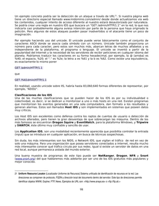 Un ejemplo concreto podría ser la detección de un ataque a través de URL 21. Si nuestra página web
tiene un directorio especial llamado www.midominio.com/admin/ desde donde actualizamos vía web
los contenidos, cualquier intento de acceso diferente al nuestro estará desautorizado por naturaleza.
Se podría crear una regla en nuestro IDS que buscara un “GET /admin/HTTP/1.1” en la red, lo que nos
indicaría casi probablemente alguna aviesa intención por parte de la persona que haya originado la
petición. Pero algunos de estos ataques pueden pasar inadvertidos si el atacante tiene un poco de
imaginación.

Por ejemplo haciendo uso del unicode. El unicode puede verse básicamente como el conjunto de
caracteres ASCII donde se asocia cada símbolo con un número. Unicode también proporciona un
número para cada caracter, pero estos son muchos más, abarcan letras de muchos alfabetos y es
independiente de la plataforma, el programa o lenguaje. El unicode se inventó a partir de la
popularidad del Internet y la necesidad de los servidores de recibir peticiones en cualquier idioma del
planeta. Podríamos traducir los caracteres en su forma hexadecimal, por ejemplo, la @ (arroba) es
%40; el espacio, %20; el “.” es %2e; la letra a es %61 y la b es %62. Como existe una equivalencia,
es exactamente lo mismo poner

GET /admin/HTTP/1.1

que

GET /%61dmin/HTTP/1.1

En realidad, usando unicode sobre IIS, habría hasta 83,060,640 formas diferentes de representar, por
ejemplo, “AEIOU”.

Clasificaciones de los IDS
Una de las muchas clasificaciones que se pueden hacer de los IDS es por su individualidad o
colectividad, es decir, si se dedican a monitorizar a uno o más hosts en una red. Existen programas
que monitorizan los eventos generados en una sola computadora, dan formato a los resultados y
generan alarmas. Estos son llamados Host IDS y son implementados en sistemas que poseen datos
muy críticos.

Los Host IDS son excelentes como defensa contra los raptos de cuentas de usuario o detección de
archivos alterados, pero tienen la gran desventaja de que sobrecargan las máquina. Dentro de los
más famosos se encuentran Dragon Squire y EventWatch, para la plataforma Windows, y Tripwire
y SWATCH, éste último muy confiable y sencillo de usar.

Los Application IDS, son una modalidad recientemente aparecida que posibilita controlar la entrada
(input) que se introduce en cualquier aplicación, en busca de técnicas sospechosas.

Sin duda, los más interesantes son los NIDS, o Network IDS, que vigilan el tráfico de red en vez de
solo una máquina. Para una organización que posea servidores conectados a Internet, resulta mucho
más interesante conocer qué tráfico circula por sus redes. Igual si existe un servidor de datos en una
red local, aunque permanezca aislada del mundo exterior.

Una buena muestra de programas de este tipo puede ser NetRanger, Dragon, NFR y Snort
(www.snort.org) del que hablaremos más adelante por ser uno de los IDS gratuitos más populares y
mejor conocido.



21 Uniform Resource Locator (Localizador Uniforme de Recursos) Sistema unificado de identificación de recursos en la red. Las 
   direcciones se componen de protocolo, FQDN y dirección local del documento dentro del servidor. Este tipo de direcciones permite 
   identificar objetos WWW, Gopher, FTP, News. Ejemplos de URL son: <http://www.anaya.es> o <ftp://ftp.ati.>


                                                                   98
 