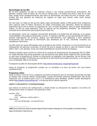 Desventajas de los IDS
No es fácil implantar los IDS en sistemas críticos o con ciertas características particulares. Por
ejemplo, analizar todo el tráfico de una red en tiempo real, o el tráfico que entra y sale de un solo
host, puede hacer ponderantemente más lento el rendimiento. No todos recurren al tiempo “real”.
Existen IDS que guardan las bitácoras de registro en lotes que revisan cada cierto tiempo
especificado.

Por otro lado, en redes en las que los datos viajan demasiado rápido, el IDS puede tener problemas
para capturar todo el tráfico necesario. En redes conmutadas (por switches), donde los distintos
segmentos de la red no tienen la capacidad de “ver” el resto del tráfico, sería un gasto desorbitado
colocar un IDS en cada segmento. Esto es además de los problemas añadidos de tratamiento
unificado de la información que proporcionará cada uno.

Un desventaja, como con cualquier herramienta destinada a la protección de sistemas, es la propia
vulnerabilidad ante ataques destinados a burlar la vigilancia del IDS, ya sea saturándolo de tráfico a
analizar (Denegación de servicios, ataque que describiremos más adelante) o bien mediante
herramientas que disimulan la información que deambula por la red, volviendo invisibles sus
verdaderas intenciones.

Los IDS sufren de serias dificultades ante el problema del cifrado. Al basarse su funcionamiento en la
comparación de patrones conocidos, el hecho de que el ataque se lleve a cabo de manera cifrada
(SSH o SSL22), por ejemplo, anula casi toda posibilidad de reconocimiento de ataques.

Tampoco pueden hacer mucho en contra de la cuestión de fragmentación de paquetes TCP. En 2002,
un sujeto llamado Dug Song programó una herramienta que podía eludir todos los IDS comerciales.
Lo que hace el programa es trocear la información en paquetes más pequeños, de las formas más
enrevesadas posibles. El IDS tiene que reordenar la información para poder procesarla, y si la tarea es
muy complicada, falla en el intento.

El programa puede ser descargado desde: http://www.monkey.org/~dugsong/fragroute/

Hasta el momento, el programita cumple con su cometido a la hora de burlar una muy buena
cantidad de IDS.

Programas útiles
Tanto en Winxx como en Linux, podremos encontrar programas que se encargan de estudiar los logs
en tiempo real y envían alertas configurables cuando encuentran patrones predefinidos. Dos de los
mejorcitos son el Swatch para Linux y el Eventsentry para Windows. Swatch puede descargarse
desde http://swatch.sourceforge.net y se ejecuta de la manera siguiente:

swatch -c /etc/swatchrc -t /var/log/messages

que indican el archivo de configuración y desde donde se almacenan los registros. El archivo de
configuración tiene un aspecto muy parecido a esto:

watchfor /IDS/
         echo bold
         mail    addresses=admin,subject=­
¡Alerta Snort!
         exec echo $0 >> /var/log/IDS­scans



22SSL Secure Socket Layer (Capa de Conexión Segura) Protocolo creado por Netscape con el fin de posibiltar la transmisión cifrada y 
segura de información a través de la red. 


                                                                   99
 