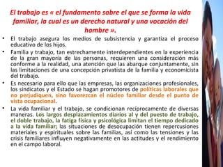 El trabajo es « el fundamento sobre el que se forma la vida familiar, la cual es un derecho natural y una vocación del hombre » . El trabajo asegura los medios de subsistencia y garantiza el proceso educativo de los hijos. Familia y trabajo, tan estrechamente interdependientes en la experiencia de la gran mayoría de las personas, requieren una consideración más conforme a la realidad, una atención que las abarque conjuntamente, sin las limitaciones de una concepción privatista de la familia y economicista del trabajo.  Es necesario para ello que las empresas, las organizaciones profesionales, los sindicatos y el Estado se hagan promotores de  políticas laborales que no perjudiquen, sino favorezcan el núcleo familiar desde el punto de vista ocupacional .  La vida familiar y el trabajo, se condicionan recíprocamente de diversas maneras.  Los largos desplazamientos diarios al y del puesto de trabajo, el doble trabajo, la fatiga física y psicológica limitan el tiempo dedicado a la vida familiar;  las situaciones de desocupación tienen repercusiones materiales y espirituales sobre las familias, así como las tensiones y las crisis familiares influyen negativamente en las actitudes y el rendimiento en el campo laboral. 