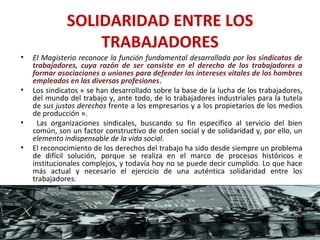 SOLIDARIDAD ENTRE LOS TRABAJADORES El Magisterio reconoce la función fundamental desarrollada por  los sindicatos de trabajadores, cuya razón de ser consiste en el derecho de los trabajadores a formar asociaciones o uniones para defender los intereses vitales de los hombres empleados en las diversas profesiones .  Los sindicatos « se han desarrollado sobre la base de la lucha de los trabajadores, del mundo del trabajo y, ante todo, de lo trabajadores industriales para la tutela de  sus justos derechos  frente a los empresarios y a los propietarios de los medios de producción ». Las organizaciones sindicales, buscando su fin específico al servicio del bien común, son un factor constructivo de orden social y de solidaridad y, por ello, un  elemento indispensable de la vida social .  El reconocimiento de los derechos del trabajo ha sido desde siempre un problema de difícil solución, porque se realiza en el marco de procesos históricos e institucionales complejos, y todavía hoy no se puede decir cumplido. Lo que hace más actual y necesario el ejercicio de una auténtica solidaridad entre los trabajadores. 