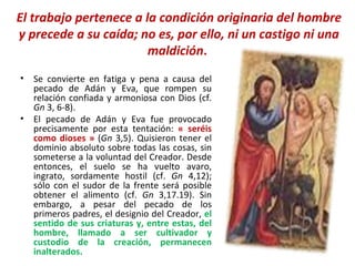 El trabajo pertenece a la condición originaria del hombre y precede a su caída; no es, por ello, ni un castigo ni una maldición .  Se convierte en fatiga y pena a causa del pecado de Adán y Eva, que rompen su relación confiada y armoniosa con Dios (cf.  Gn  3, 6-8).  El pecado de Adán y Eva fue provocado precisamente por esta tentación:  « seréis como dioses »  ( Gn  3,5). Quisieron tener el dominio absoluto sobre todas las cosas, sin someterse a la voluntad del Creador. Desde entonces, el suelo se ha vuelto avaro, ingrato, sordamente hostil (cf.  Gn  4,12); sólo con el sudor de la frente será posible obtener el alimento (cf.  Gn  3,17.19). Sin embargo, a pesar del pecado de los primeros padres, el designio del Creador,  el sentido de sus criaturas y, entre estas, del hombre, llamado a ser cultivador y custodio de la creación, permanecen inalterados. 