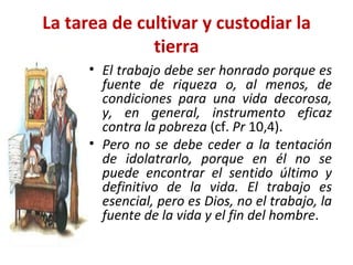 La tarea de cultivar y custodiar la tierra El trabajo debe ser honrado porque es fuente de riqueza o, al menos, de condiciones para una vida decorosa, y, en general, instrumento eficaz contra la pobreza  (cf.  Pr  10,4).   Pero no se debe ceder a la tentación de idolatrarlo, porque en él no se puede encontrar el sentido último y definitivo de la vida. El trabajo es esencial, pero es Dios, no el trabajo, la fuente de la vida y el fin del hombre .  