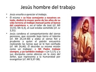Jesús hombre del trabajo Jesús enseña a apreciar el trabajo .  Él mismo  « se hizo semejante a nosotros en todo, dedicó la mayor parte de los años de su vida terrena al  trabajo manual  junto al banco del carpintero » ,  en el taller de José (cf.  Mt  13,55;  Mc  6,3), al cual estaba sometido (cf.  Lc  2,51).  Jesús condena el comportamiento del siervo perezoso, que esconde bajo tierra el talento (cf.  Mt  25,14-30) y alaba al siervo fiel y prudente a quien el patrón encuentra realizando las tareas que se le han confiado (cf.  Mt  24,46).  Él describe su misma misión como un trabajar :  « Mi Padre  trabaja  siempre, y yo también  trabajo  »  ( Jn  5,17); y a sus discípulos como  obreros  en la  mies del Señor , que representa a la humanidad por evangelizar (cf.  Mt  9,37-38). 