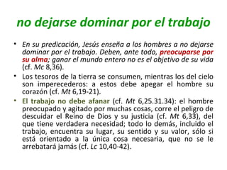 no dejarse dominar por el trabajo En su predicación, Jesús enseña a los hombres a no dejarse dominar por el trabajo. Deben, ante todo,  preocuparse por su alma ; ganar el mundo entero no es el objetivo de su vida  (cf.  Mc  8,36).  Los tesoros de la tierra se consumen, mientras los del cielo son imperecederos: a estos debe apegar el hombre su corazón (cf.  Mt  6,19-21).  El trabajo no debe afanar  (cf.  Mt  6,25.31.34): el hombre preocupado y agitado por muchas cosas, corre el peligro de descuidar el Reino de Dios y su justicia (cf.  Mt  6,33), del que tiene verdadera necesidad; todo lo demás, incluido el trabajo, encuentra su lugar, su sentido y su valor, sólo si está orientado a la única cosa necesaria, que no se le arrebatará jamás (cf.  Lc  10,40-42). 
