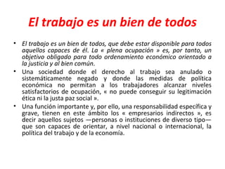 El trabajo es un bien de todos El trabajo es un bien de todos, que debe estar disponible para todos aquellos capaces de él .  La « plena ocupación » es, por tanto, un objetivo obligado para todo ordenamiento económico orientado a la justicia y al bien común .  Una sociedad donde el derecho al trabajo sea anulado o sistemáticamente negado y donde las medidas de política económica no permitan a los trabajadores alcanzar niveles satisfactorios de ocupación, « no puede conseguir su legitimación ética ni la justa paz social ».  Una función importante y, por ello, una responsabilidad específica y grave, tienen en este ámbito los « empresarios indirectos », es decir aquellos sujetos —personas o instituciones de diverso tipo— que son capaces de orientar, a nivel nacional o internacional, la política del trabajo y de la economía. 