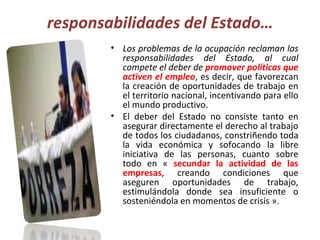 responsabilidades del Estado… Los problemas de la ocupación reclaman las responsabilidades del Estado, al cual compete el deber de  promover políticas que activen el empleo , es decir, que favorezcan la creación de oportunidades de trabajo en el territorio nacional, incentivando para ello el mundo productivo.  El deber del Estado no consiste tanto en asegurar directamente el derecho al trabajo de todos los ciudadanos, constriñendo toda la vida económica y sofocando la libre iniciativa de las personas, cuanto sobre todo en «  secundar la actividad de las empresas , creando condiciones que aseguren oportunidades de trabajo, estimulándola donde sea insuficiente o sosteniéndola en momentos de crisis ». 
