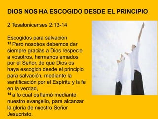 DIOS NOS HA ESCOGIDO DESDE EL PRINCIPIO
2 Tesalonicenses 2:13-14
Escogidos para salvación
13 Pero nosotros debemos dar
siempre gracias a Dios respecto
a vosotros, hermanos amados
por el Señor, de que Dios os
haya escogido desde el principio
para salvación, mediante la
santificación por el Espíritu y la fe
en la verdad,
14 a lo cual os llamó mediante
nuestro evangelio, para alcanzar
la gloria de nuestro Señor
Jesucristo.
