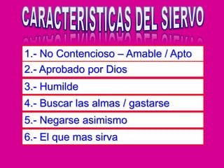 1.- No Contencioso – Amable / Apto
2.- Aprobado por Dios
3.- Humilde
4.- Buscar las almas / gastarse
5.- Negarse asimismo
6.- El que mas sirva