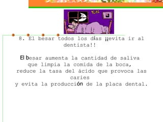 8. El besar todos los d í as  ¡¡ evita ir al dentista!!    El b esar aumenta la cantidad de saliva  que limpia la comida de la boca,  reduce la tasa del ácido que provoca las caries  y evita la producci ón  de la placa dental.  