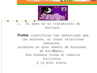 El sexo es un tratamiento de belleza. Pruebas  científicas han demostrado que las mujeres, al tener relaciones sexuales,  producen un gran número de hormonas  de estr ó geno.  Esa hormona torna el cabello brillante  y la piel suave.    