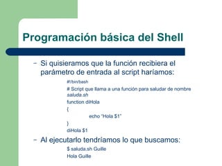 Programación básica del Shell Si quisieramos que la función recibiera el parámetro de entrada al script haríamos: #!/bin/bash # Script que llama a una función para saludar de nombre  saluda.sh function diHola { echo “Hola $1” } diHola $1 Al ejecutarlo tendríamos lo que buscamos: $ saluda.sh Guille Hola Guille 