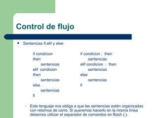 Control de flujo Sentencias if,elif y else: if condicion if condicion ;  then then   sentencias   sentencias elif condicion  ;  then elif  condicion   sentencias then else   sentencias   sentencias else fi   sentencias fi Este lenguaje nos obliga a que las sentencias estén organizadas con retornos de carro. Si queremos hacerlo en la misma línea debemos utilizar el separador de comandos en Bash (;).   