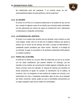 EL SICARIATO EN EL PERÚ
11
las instituciones para dar respuesta. Y, en muchos casos, es una
responsabilidad política de este gobierno y de los anteriores”.
2.3.5. EL SICARIO
El sicario en el Perú es un asesino profesional, en el sentido de que vive de
eso, aunque en algunos casos se es sabido que comparte estas actividades
con las extorsiones por cobros de cupos en construcción civil o extorsiones
a empresarios y dirigentes comerciales.
2.3.6. LA EFICIENCIA DEL SERVICIO
Al sicario no le queda más remedio que ser eficiente, caso contrario su vida
corre peligro; puede morir en el acto por la legítima defensa que ejerza la
víctima, por la acción de las fuerzas del orden o porque el intermediario o
contratante pueda considerar que "sabe mucho". Además, si el trabajo no
es eficiente, el pago no se justifica ni se efectiviza volviéndose difícil obtener
un contrato posterior.
2.3.7. PERFIL DE LA VÍCTIMA
El perfil de la víctima es un poco difícil de determinar ya que no se cuenta
con los datos estadísticos que puedan avalarlo, sin embargo, por los
reportes en los medios de comunicación existen algunas constantes que se
hacen comunes como por ejemplo: la mayoría de víctimas son hombres en
donde predomina el ajuste de cuentas, la intimidación (en la política, el
comercio, etc) y la venganza; en ese sentido las mujeres son minoría y son
asesinadas por error o venganzas pasionales salvo el caso de la dirigente
del centro comercial polvos azules ya que la intimidaban previamente por
no seguir pagando cupos de los cuales era amenazada.
 