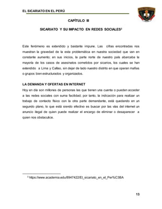 EL SICARIATO EN EL PERÚ
13
CAPÍTULO III
SICARIATO Y SU IMPACTO EN REDES SOCIALES3
Este fenómeno es extendido y bastante impune. Las cifras encontradas nos
muestran la gravedad de la esta problemática en nuestra sociedad que van en
constante aumento; en sus inicios, la parte norte de nuestro país abarcaba la
mayoría de los casos de asesinatos cometidos por sicarios, los cuales se han
extendido a Lima y Callao, sin dejar de lado nuestro distrito en que operan mafias
o grupos bien estructurados y organizados.
LA DEMANDA Y OFERTAS EN INTERNET
Hoy en día son millones de personas las que tienen una cuenta o pueden acceder
a las redes sociales con suma facilidad; por tanto, la indicación para realizar un
trabajo de contacto físico con la otra parte demandante, está quedando en un
segundo plano, lo que está siendo efectivo es buscar por las vías del internet un
anuncio ilegal de quien puede realizar el encargo de eliminar o desaparecer a
quien nos obstaculice.
3 https://www.academia.edu/8947422/El_sicariato_en_el_Per%C3BA
 