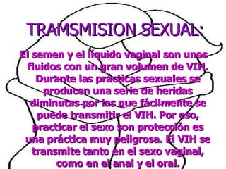 El semen y el líquido vaginal son unos fluidos con un gran volumen de VIH. Durante las prácticas sexuales se producen una serie de heridas diminutas por las que fácilmente se puede transmitir el VIH. Por eso, practicar el sexo son protección es una práctica muy peligrosa. El VIH se transmite tanto en el sexo vaginal, como en el anal y el oral. TRAMSMISION SEXUAL: 