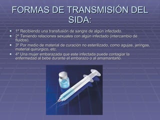 FORMAS DE TRANSMISIÓN DEL SIDA: 1º Recibiendo una transfusión de sangre de algún infectado. 2º Teniendo relaciones sexuales con algún infectado (intercambio de fluidos). 3º Por medio de material de curación no esterilizado, como agujas, jeringas, material quirúrgico, etc. 4º Una mujer embarazada que este infectada puede contagiar la enfermedad al bebe durante el embarazo o al amamantarlo. 