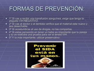 FORMAS DE PREVENCIÓN: 1º Si vas a recibir una transfusión sanguínea, exige que tenga la etiqueta VIH-NEGATIVO. 2º Si vas al doctor o al dentista verifica que el material este nuevo y sea desechable. 3º Si acostumbras al uso de drogas, no las compartas. 4º Si estas pensando en tener un bebe es importante que tu pareja y tu os realicéis una prueba para ver si tenéis VIH. 5º Y la más importante, utilizar preservativo. 