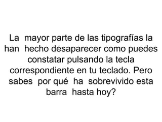 La  mayor parte de las tipografías la han  hecho desaparecer como puedes constatar pulsando la tecla correspondiente en tu teclado. Pero sabes  por qué  ha  sobrevivido esta barra  hasta hoy? 
