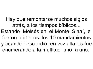 Hay que remontarse muchos siglos atrás, a los tiempos bíblicos... Estando  Moisés en  el Monte  Sinaí, le  fueron  dictados  los 10 mandamientos y cuando descendió, en voz alta los fue enumerando a la multitud  uno  a uno.  