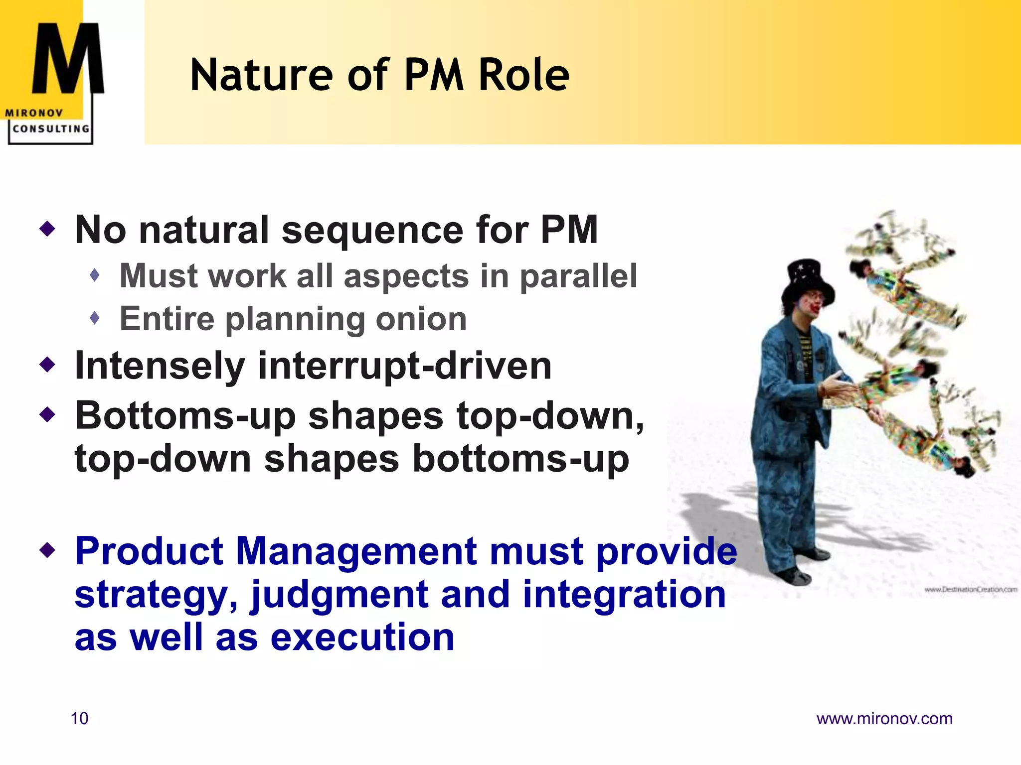 Nature of PM RoleNo natural sequence for PMMust work all aspects in parallelEntire planning onionIntensely interrupt-drivenBottoms-up shapes top-down, top-down shapes bottoms-upProduct Management must provide strategy, judgment and integration as well as execution
