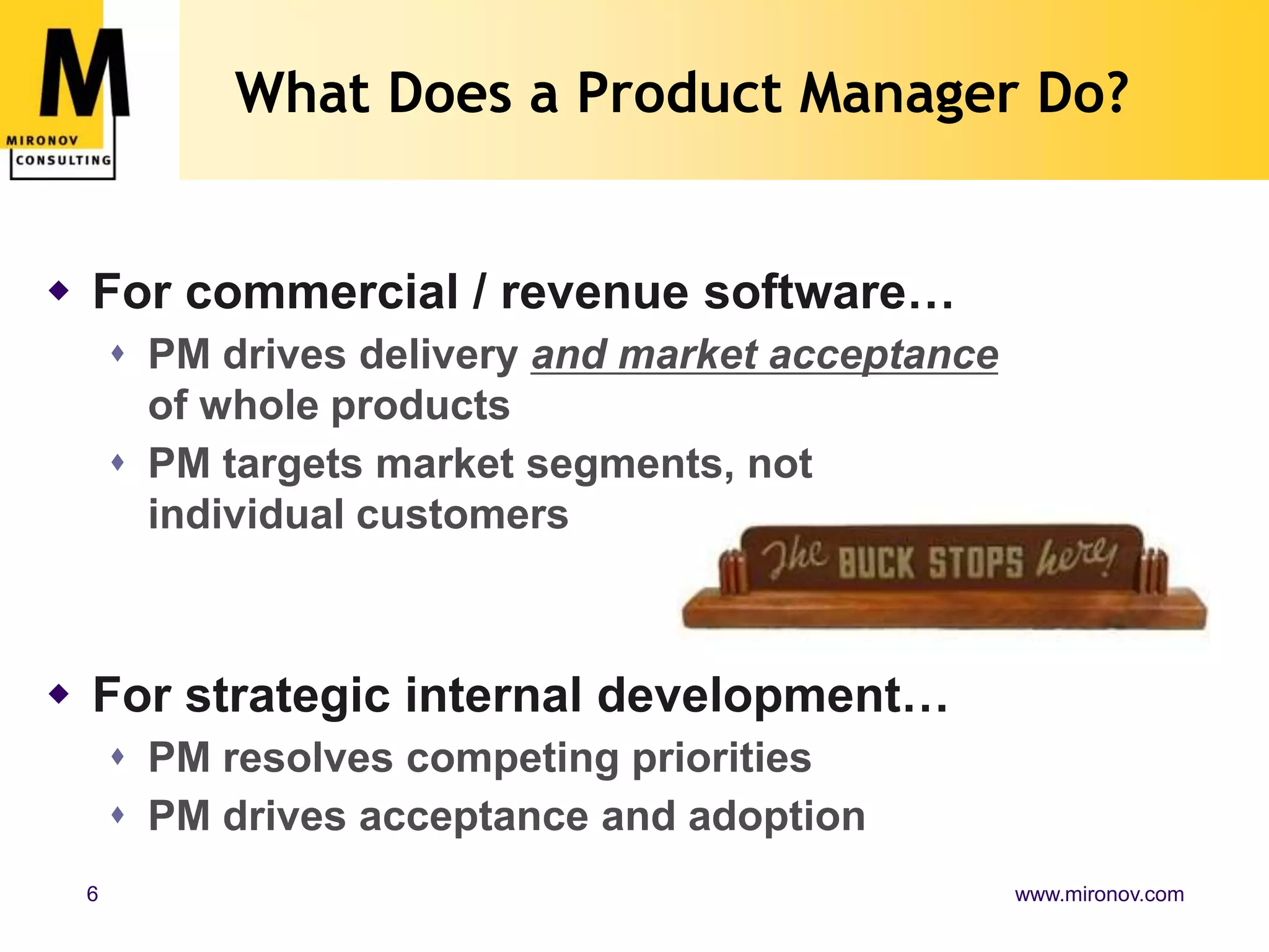 What Does a Product Manager Do?For commercial / revenue software…PM drives delivery and market acceptance of whole productsPM targets market segments, not individual customersFor strategic internal development…PM resolves competing prioritiesPM drives acceptance and adoption
