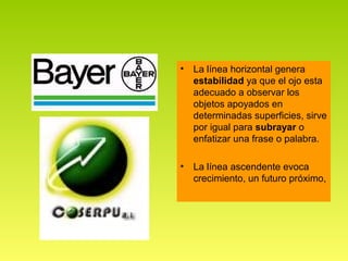 •   La línea horizontal genera
    estabilidad ya que el ojo esta
    adecuado a observar los
    objetos apoyados en
    determinadas superficies, sirve
    por igual para subrayar o
    enfatizar una frase o palabra.

•   La línea ascendente evoca
    crecimiento, un futuro próximo,
 