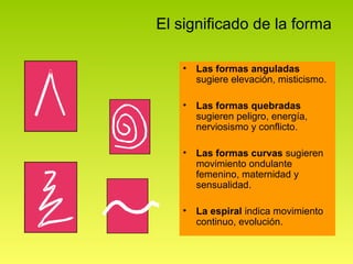 El significado de la forma

   •   Las formas anguladas
       sugiere elevación, misticismo.

   •   Las formas quebradas
       sugieren peligro, energía,
       nerviosismo y conflicto.

   •   Las formas curvas sugieren
       movimiento ondulante
       femenino, maternidad y
       sensualidad.

   •   La espiral indica movimiento
       continuo, evolución.
 