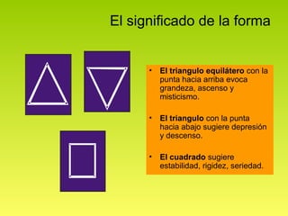El significado de la forma


      •   El triangulo equilátero con la
          punta hacia arriba evoca
          grandeza, ascenso y
          misticismo.

      •   El triangulo con la punta
          hacia abajo sugiere depresión
          y descenso.

      •   El cuadrado sugiere
          estabilidad, rigidez, seriedad.
 