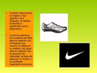 •   Cuando observamos
    un objeto y nos
    agrada o nos
    disgusta, es debido
    al sentido o
    significado que le
    asignamos.

•   La forma dinámica
    de la paloma de Nike
    esta en relación con
    el trayecto que
    recorre un atleta en
    un estadio, por igual
    esta en relación con
    el aumento de
    velocidad, el éxito de
    alcanzar un triunfo y
    la constante
    superación personal.
 