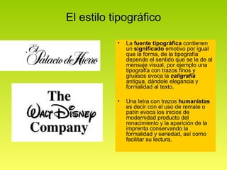 El estilo tipográfico

           •   La fuente tipográfica contienen
               un significado emotivo por igual
               que la forma, de la tipografía
               depende el sentido que se le de al
               mensaje visual, por ejemplo una
               tipografía con trazos finos y
               gruesos evoca la caligrafía
               antigua, dándole elegancia y
               formalidad al texto.

           •   Una letra con trazos humanistas
               es decir con el uso de remate o
               patín evoca los inicios de
               modernidad producto del
               renacimiento y la aparición de la
               imprenta conservando la
               formalidad y seriedad, así como
               facilitar su lectura,
 