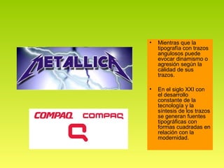 •   Mientras que la
    tipografía con trazos
    angulosos puede
    evocar dinamismo o
    agresión según la
    calidad de sus
    trazos.

•   En el siglo XXI con
    el desarrollo
    constante de la
    tecnología y la
    síntesis de los trazos
    se generan fuentes
    tipográficas con
    formas cuadradas en
    relación con la
    modernidad.
 