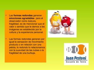 •   Las formas redondas generan
    emociones agradables para el
    observador como dulzura,
    fragilidad, es de mencionar que el
    valor o sentido que le demos a las
    imágenes es establecido por la
    cultura y la experiencia personal.

•   Las formas redondas generan por
    igual la sensación de movimiento
    producto o en relación con una
    pelota, lo redondo lo relacionamos
    con la suavidad de las nubes o la
    fragilidad de una burbuja.
 