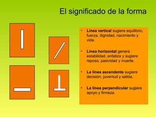 El significado de la forma

      •   Línea vertical sugiere equilibrio,
          fuerza, dignidad, nacimiento y
          vida.

      •   Línea horizontal genera
          estabilidad, enfatiza y sugiere
          reposo, pasividad y muerte.

      •   La línea ascendente sugiere
          decisión, juventud y salida.

      •   La línea perpendicular sugiere
          apoyo y firmeza.
 