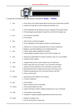 www.RecursosDidacticos.org 
 
 
 
 
 
 
 
 
I. Localiza en tu diccionario dos acepciones para cada palabra. ​(Lopez - Valdez) 
. 
 
1. cara a. Parte anterior de la cabeza humana desde el principio de la frente hasta la barbilla. 
b. Superficie de algo. (Ej. cara de una moneda, de una lámina, etc.) 
 
2. pico a. Parte sobresaliente de las cabezas de las aves, compuesta de dos piezas córneas. 
b. Parte puntiaguda que sobresale en la superficie o borde límite de alguna cosa. 
 
3. pata a. Pie y pierna de los animales. 
b. Pie de mueble. 
 
4. lomo a. Parte interior y central de la espalda. 
b. En los cuadrúpedos, todo el espinazo, desde la cruz hasta las ancas. 
 
5. carta a. Papel escrito y cerrado, que una persona envía a otra para comunicarse. 
b. Despacho o provisión expedidos por los tribunales superiores 
6. hoja a. Láminas verdes, planas y delgadas de las plantas. 
b. Lámina delgada de cualquier material, como el metal, la madera, etc. 
 
7. lista a. Enumeración, generalmente en columna, de persona, cosas, etc. con un propósito. 
b. Diligente, pronto, expedito. 
 
8. radio a. Segmento lineal que une un punto cualquiera de la circunferencia. 
b. Hueso un poco más corto que el cúbito, con el cual forma el antebrazo. 
9. regla a. Aquello que ha de cumplirse por estar convenido en una colectividad. 
b. Instrumento de forma rectangular que sirve para trazar líneas rectas. 
10. raíz a. Órgano de las plantas que crece en dirección inversa a la del tallo. 
b. Causa u origen de algo. 
 
11. cardinal a. Que expresa el valor numérico de un conjunto. 
b. Principal, fundamental. 
 
12. pera a. Fruto del peral. 
b. Renta o destino lucrativo o descansado. 
13. cámara a. Sala o pieza principal de una casa. 
b. Aparato destinado a registrar imágenes animadas para el cine o la televisión. 
 
14. talón a. Parte posterior del pie humano. 
b. Documento o resguardo expedido separándolo de la matriz de un libro. 
 
15. sujeto a. Expuesto o propenso a algo. 
b. Ser del cual se predica o anuncia algo. 
 
 