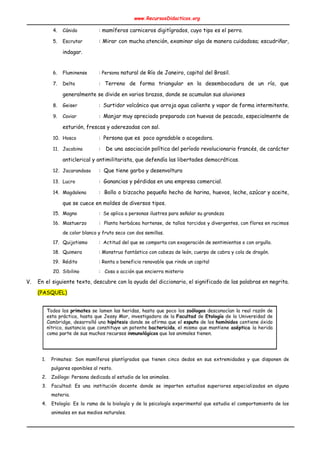 www.RecursosDidacticos.org 
 
4. Cánido :​ mamíferos carniceros digitígrados, ​cuyo​ ​tipo​ es el ​perro​. 
5. Escrutar : Mirar con mucha atención, examinar algo de manera cuidadosa; ​escudriñar​,                     
indagar​.
 
6. Fluminense : Persona ​n​atural​ de Río de Janeiro, ​capital​ del ​Brasil​. 
7. Delta : Terreno de forma triangular en la desembocadura de un río, que                       
generalmente se divide en varios brazos, donde se acumulan sus aluviones 
8. Geiser : ​Surtidor volcánico que arroja agua caliente y vapor de forma intermitente. 
9. Caviar : Manjar muy apreciado preparado con huevas de pescado, especialmente de                      
esturión, frescas y aderezadas con sal. 
10. Hosco : ​ Persona que es poco agradable o acogedora. 
11. Jacobino :  De una asociación política del período revolucionario francés, de carácter                     
anticlerical y antimilitarista, que defendía las libertades democráticas. 
12. Jacarandoso : Que tiene garbo y desenvoltura 
13. Lucro :​ Ganancias y pérdidas en una empresa comercial. 
14. Magdalena : Bollo o bizcocho pequeño hecho de harina, huevos, leche, azúcar y aceite,                          
que se cuece en moldes de diversos tipos. 
15. Magno : Se aplica a personas ilustres para señalar su grandeza 
16. Mastuerzo : Planta herbácea hortense, de tallos torcidos y divergentes, con flores en racimos                         
de color blanco y fruto seco con dos semillas. 
17. Quijotismo : Actitud del que se comporta con exageración de sentimientos o con orgullo. 
18. Quimera : Monstruo fantástico con cabeza de león, cuerpo de cabra y cola de dragón. 
19. Rédito : Renta o beneficio renovable que rinde un capital 
20. Sibilino : Cosa o acción que encierra misterio 
V. En el siguiente texto, descubre con la ayuda del diccionario, el significado de las palabras en negrita.                                 
(PASQUEL) 
 
 
 
 
 
 
 
 
 
 
1. Primates: Son mamíferos plantígrados que tienen cinco dedos en sus extremidades y que disponen de                             
pulgares oponibles al resto. 
2. Zoólogo: Persona dedicada al estudio de los animales. 
3. Facultad: Es una institución docente donde se imparten estudios superiores especializados en alguna                         
materia. 
4. Etología: Es la rama de la biología y de la psicología experimental que estudia el comportamiento de los                                   
animales en sus medios naturales. 
 
 