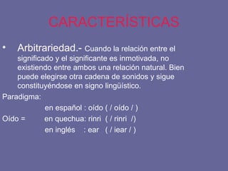 CARACTERÍSTICAS Arbitrariedad.-  Cuando la relación entre el significado y el significante es inmotivada, no existiendo entre ambos una relación natural. Bien puede elegirse otra cadena de sonidos y sigue constituyéndose en signo lingüístico. Paradigma: en español : oído ( / oído / ) Oído =  en quechua: rinri  ( / rinri  /) en inglés  : ear  ( / iear / ) 