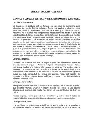 LENGUA Y CULTURA- RAÚL ÁVILA
CAPITULO 1. LENGUA Y CULTURA: PRIMER ACERCAMIENTO SUPERFICIAL
La Lengua se adquiere
La lengua es un producto del ser humano que nos sirve de instrumento para
interpretar los demás hechos culturales. Todos nos ayudan a adquirirlo, todos
están dispuestos a explicarnos como se debe decir y a criticarnos cuando
hablamos mal o cuando nos comportamos inadecuadamente desde el punto de
vista lingüístico. Estamos dispuestos a contestarle a un desconocido para mostrar
que tenemos un buen comportamiento lingüístico, porque las reglas de la lengua
rebasan la gramática y se extienden al ámbito de las diferentes situaciones
sociales en las que nos comunicamos. Las situaciones comunicativas implican un
buen número de reglas que adquirimos sin darnos cuenta por el simple hecho de
vivir en una sociedad. Sabemos cómo, cuándo y cuando se debe de hablar, y a
quien o a quienes debemos o no, dirigirle la palabra. Todos los hablantes de una
lengua, saben muy bien cómo comportarse en cada situación comunicativa, de
acuerdo con la edad, el sexo, y la condición social de los interlocutores, incluso de
acuerdo con el escenario en que ocurre el dialogo.
La lengua organiza
Guillermo de Humboldt dijo que la lengua suponía una determinada forma de
organizar el mundo y que esa forma se reflejaba en la estructura de cada idioma.
Una lengua implica una determinada manera de organizar los objetos reales y
mentales. La organización de los objetos a través de la lengua implica una
clasificación de los mismos, si no científica, si útil para las necesidades y para la
cultura de cada comunidad. La lengua nos permite, hablar del pasado, del
presente y del futuro, expresar lo que es lógico, y lo que no lo es, decir verdades y
mentiras, imaginar, crear.
La lengua tiene historia
El español proviene del latín. Cosmético es un derivado de la palabra “cosmos”
que significa “mundo, universo, y orden”. Caníbal nos suena a una palabra
africana, pero su origen está mucho más cerca; proviene del Caríbal, es decir, del
caribe.
Nuestro lenguaje, puesto que está vivo en los labios y en los oídos de todos los
hispanohablantes, sigue cambiando para adaptarse a nuestras necesidades.
La lengua tiene tabús
Los cambios y los eufemismos se justifican por varios motivos, unos se deben a
las creencias y tabús. Un ejemplo, en varias comunidades de las que visitan los
 