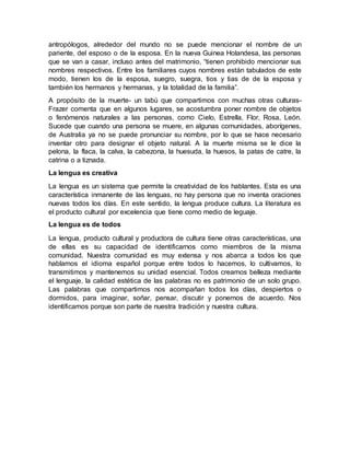 antropólogos, alrededor del mundo no se puede mencionar el nombre de un
pariente, del esposo o de la esposa. En la nueva Guinea Holandesa, las personas
que se van a casar, incluso antes del matrimonio, “tienen prohibido mencionar sus
nombres respectivos. Entre los familiares cuyos nombres están tabulados de este
modo, tienen los de la esposa, suegro, suegra, tios y tias de de la esposa y
también los hermanos y hermanas, y la totalidad de la familia”.
A propósito de la muerte- un tabú que compartimos con muchas otras culturas-
Frazer comenta que en algunos lugares, se acostumbra poner nombre de objetos
o fenómenos naturales a las personas, como Cielo, Estrella, Flor, Rosa, León.
Sucede que cuando una persona se muere, en algunas comunidades, aborígenes,
de Australia ya no se puede pronunciar su nombre, por lo que se hace necesario
inventar otro para designar el objeto natural. A la muerte misma se le dice la
pelona, la flaca, la calva, la cabezona, la huesuda, la huesos, la patas de catre, la
catrina o a tiznada.
La lengua es creativa
La lengua es un sistema que permite la creatividad de los hablantes. Esta es una
característica inmanente de las lenguas, no hay persona que no inventa oraciones
nuevas todos los días. En este sentido, la lengua produce cultura. La literatura es
el producto cultural por excelencia que tiene como medio de leguaje.
La lengua es de todos
La lengua, producto cultural y productora de cultura tiene otras características, una
de ellas es su capacidad de identificarnos como miembros de la misma
comunidad. Nuestra comunidad es muy extensa y nos abarca a todos los que
hablamos el idioma español porque entre todos lo hacemos, lo cultivamos, lo
transmitimos y mantenemos su unidad esencial. Todos creamos belleza mediante
el lenguaje, la calidad estética de las palabras no es patrimonio de un solo grupo.
Las palabras que compartimos nos acompañan todos los días, despiertos o
dormidos, para imaginar, soñar, pensar, discutir y ponernos de acuerdo. Nos
identificamos porque son parte de nuestra tradición y nuestra cultura.
 