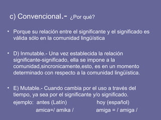 c) Convencional .-  ¿Por qué? Porque su relación entre el significante y el significado es válida sólo en la comunidad lingüística D) Inmutable.- Una vez establecida la relación significante-significado, ella se impone a la comunidad,sincronicamente,esto, es en un momento determinado con respecto a la comunidad lingüística. E) Mutable.- Cuando cambia por el uso a través del tiempo, ya sea por el significante y/o significado. ejemplo:  antes (Latín)  hoy (español) amica=/ amika /  amiga = / amiga / 