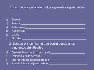 2.Escribe el significado de los siguientes significantes Escuela____________________________________________ Amistad____________________________________________ Aniversario_________________________________________ Audiovisual_________________________________________ Jauría____-_________________________________________ Navidad ____________________________________________ 3. Escribe el significante que corresponde a los siguientes significados a)  Representante   político de un país________________________ Primer día de la semana________________________________ Representante de una localidad__________________________ Arte de fabricar objetos de barro__________________________  