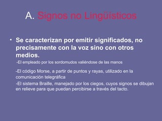 A.  Signos no Lingüísticos Se caracterizan por emitir significados, no precisamente con la voz sino con otros medios. -El empleado por los sordomudos valiéndose de las manos -El código Morse, a partir de puntos y rayas, utilizado en la comunicación telegráfica -El sistema Braille, manejado por los ciegos, cuyos signos se dibujan en relieve para que puedan percibirse a través del tacto. 
