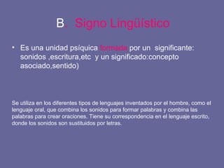 B .  Signo Lingüístico Es una unidad psíquica  formada  por un  significante: sonidos ,escritura,etc  y un significado:concepto asociado,sentido) Se utiliza en los diferentes tipos de lenguajes inventados por el hombre, como el lenguaje oral, que combina los sonidos para formar palabras y combina las palabras para crear oraciones. Tiene su correspondencia en el lenguaje escrito, donde los sonidos son sustituidos por letras. 