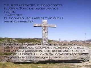 Y el rico arremetió, furioso contra el joven. Sonó entonces una voz fuerte: - “¡Detente!” El rico miró hacia arriba y vió que la imagen le hablaba . Haakon que no pudo permanecer en silencio, gritó defendiendo al joven, e increpando al rico por la falsa acusación. Este quedó anonadado, y salió de la ermita. El joven salió también porque tenía prisa para emprender su viaje. 