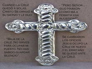 Cuando la Cruz quedó a solas, Cristo Se dirigió a su siervo y le dijo: -  "Pero Señor... -dijo Haakon- ¿cómo iba a permitir esa injusticia?"  -  “Baja de la cruz. No sirves para ocupar mi puesto. No has sabido guardar silencio". Se cambiaron los oficios. Jesús ocupó la Cruz de nuevo y el ermitaño se quedó ante la Cruz.   